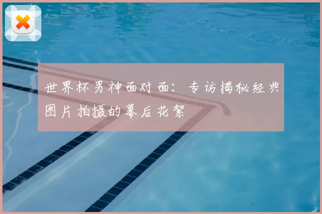 世界杯男神面对面：专访揭秘经典图片拍摄的幕后花絮