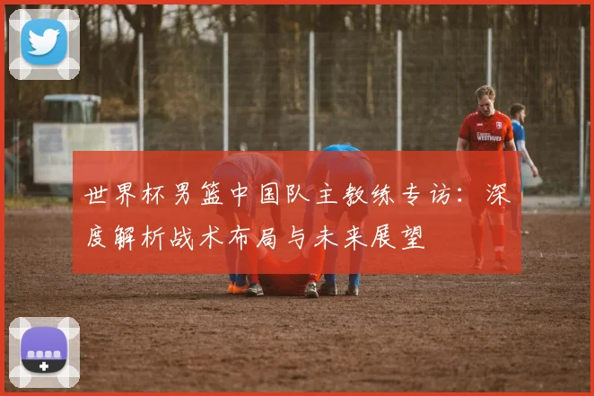 世界杯男篮中国队主教练专访:深度解析战术布局与未来展望