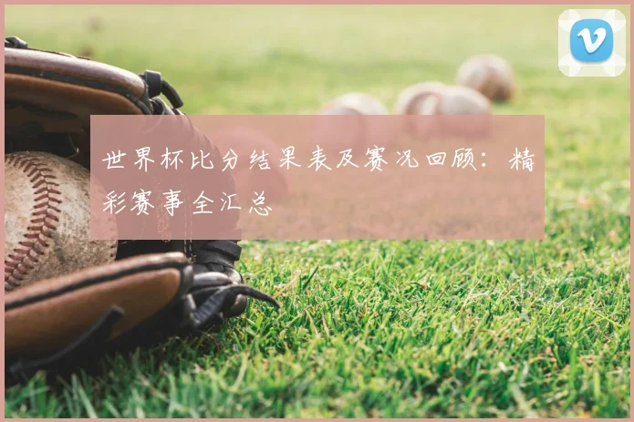 世界杯比分结果表及赛况回顾：精彩赛事全汇总