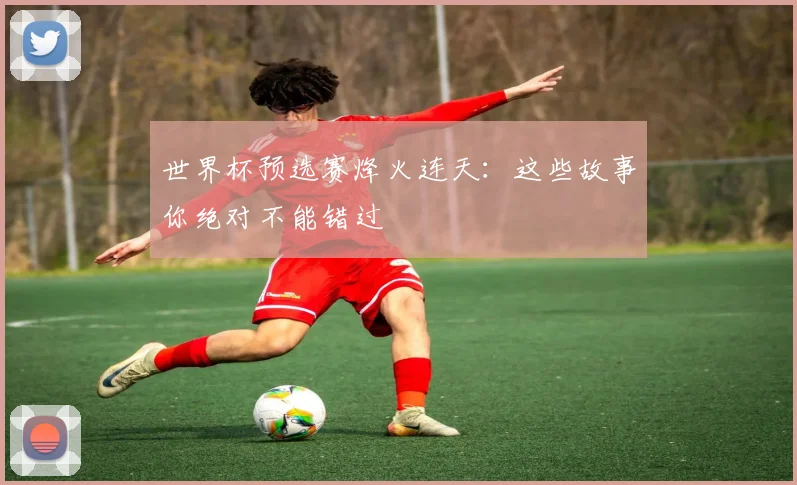 世界杯预选赛烽火连天:这些故事你绝对不能错过