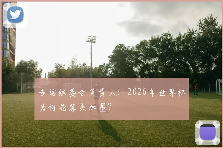 专访组委会负责人：2026年世界杯为何花落美加墨？