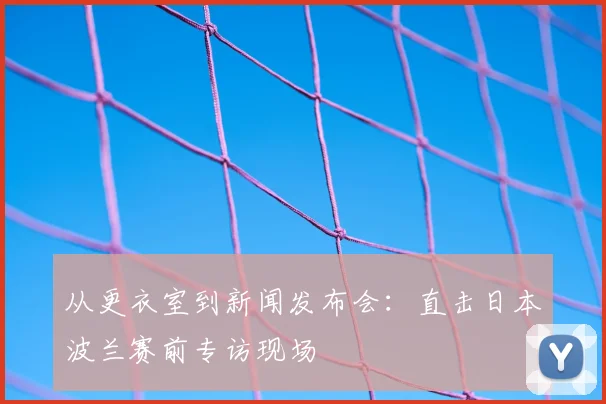 从更衣室到新闻发布会:直击日本波兰赛前专访现场