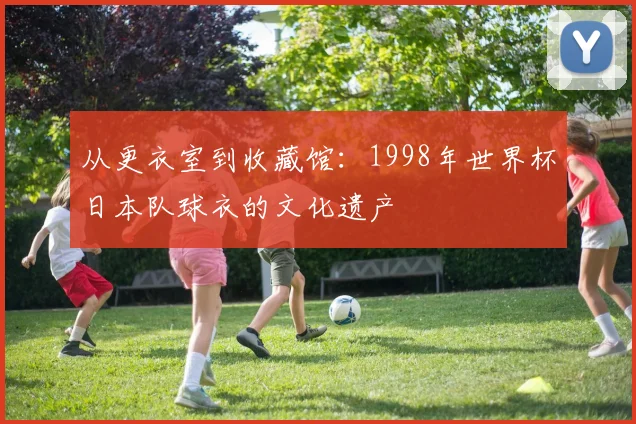 从更衣室到收藏馆:1998年世界杯日本队球衣的文化遗产