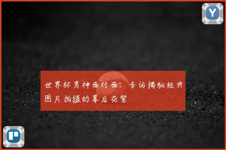 世界杯男神面对面:专访揭秘经典图片拍摄的幕后花絮
