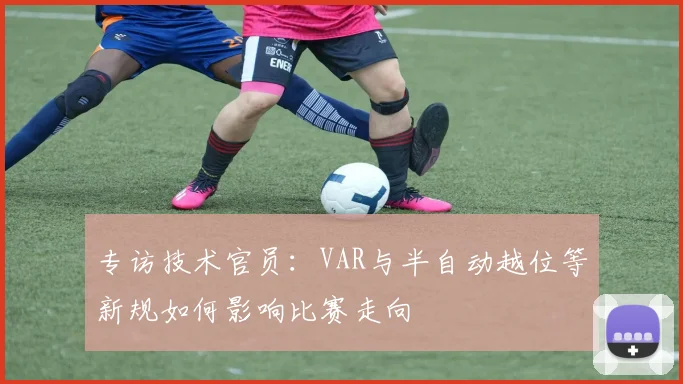 专访技术官员：VAR与半自动越位等新规如何影响比赛走向