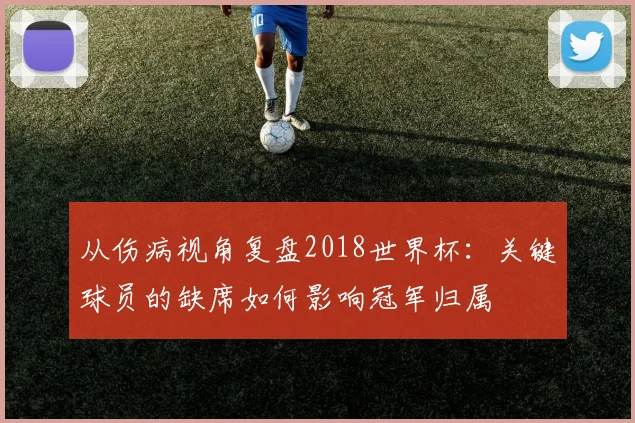 从伤病视角复盘2018世界杯:关键球员的缺席如何影响冠军归属