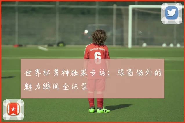 世界杯男神独家专访：绿茵场外的魅力瞬间全记录