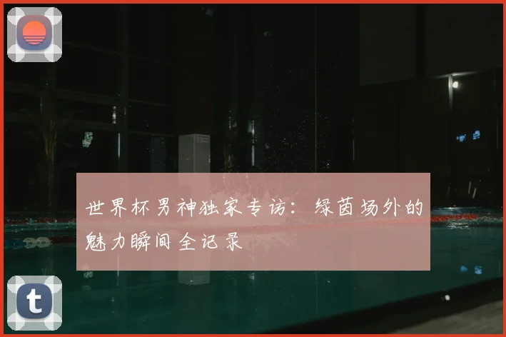 世界杯男神独家专访:绿茵场外的魅力瞬间全记录