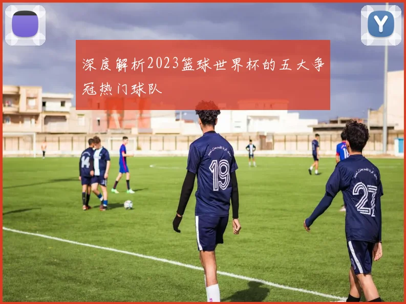 深度解析2023篮球世界杯的五大争冠热门球队
