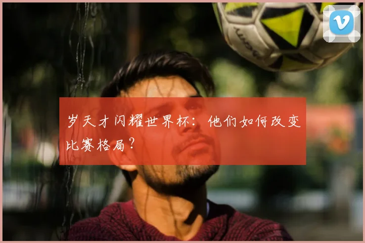 岁天才闪耀世界杯：他们如何改变比赛格局？