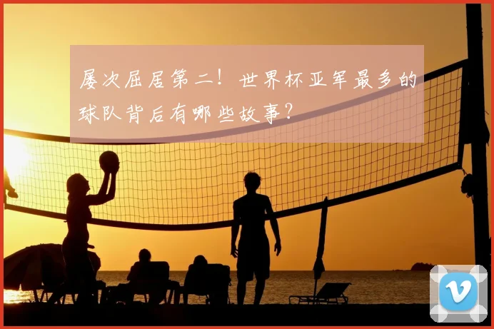 屡次屈居第二！世界杯亚军最多的球队背后有哪些故事？