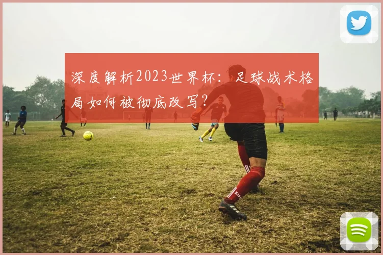 深度解析2023世界杯：足球战术格局如何被彻底改写？