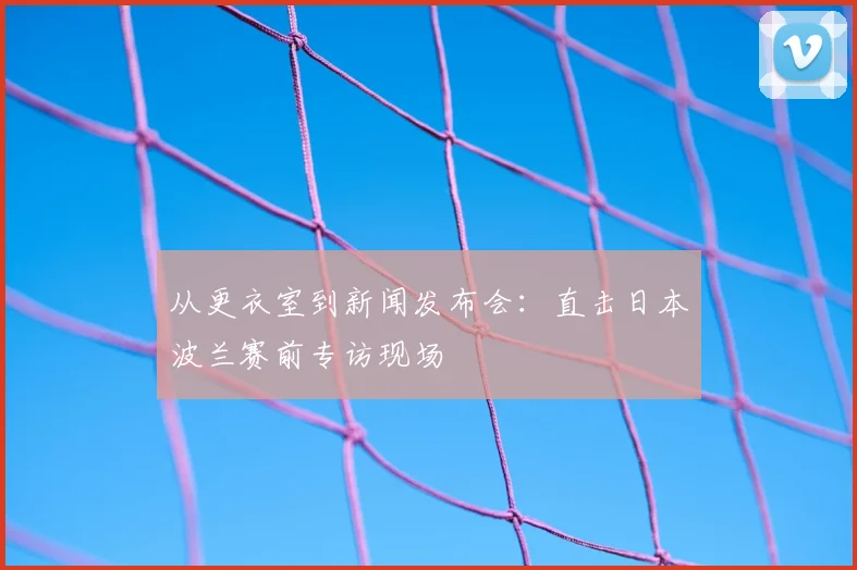 从更衣室到新闻发布会：直击日本波兰赛前专访现场